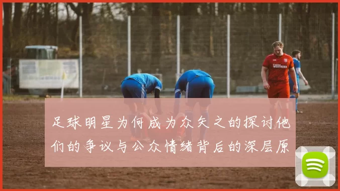 足球明星为何成为众矢之的探讨他们的争议与公众情绪背后的深层原因