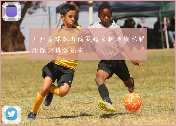 广州排球队盯防策略分析与战术解读探讨排球热点