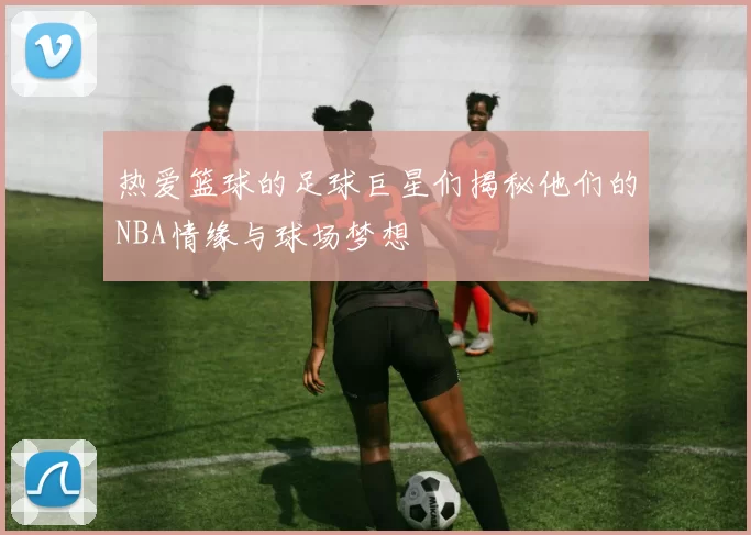 热爱篮球的足球巨星们揭秘他们的NBA情缘与球场梦想