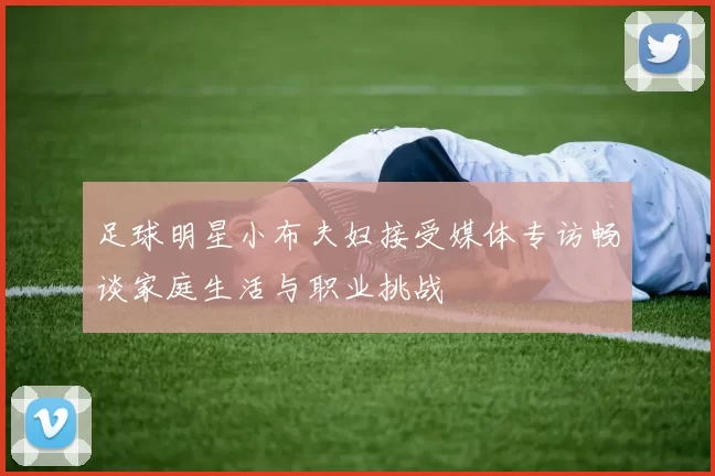 足球明星小布夫妇接受媒体专访畅谈家庭生活与职业挑战
