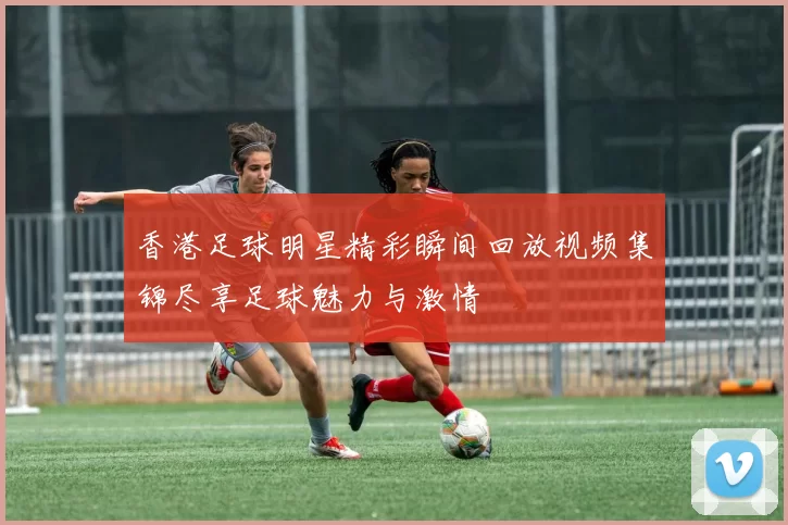 香港足球明星精彩瞬间回放视频集锦尽享足球魅力与激情