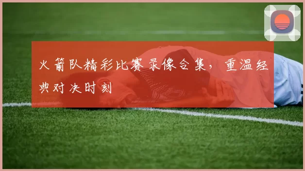 火箭队精彩比赛录像合集，重温经典对决时刻