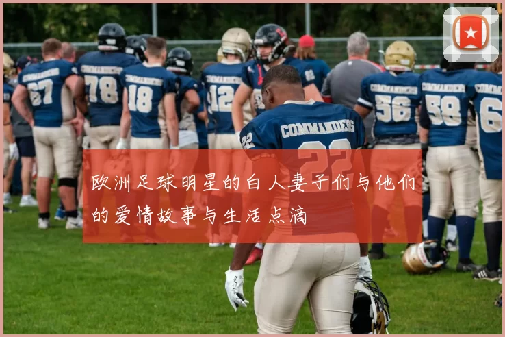 欧洲足球明星的白人妻子们与他们的爱情故事与生活点滴