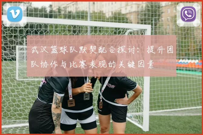 武汉篮球队默契配合探讨：提升团队协作与比赛表现的关键因素