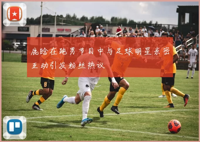 鹿晗在跑男节目中与足球明星亲密互动引发粉丝热议