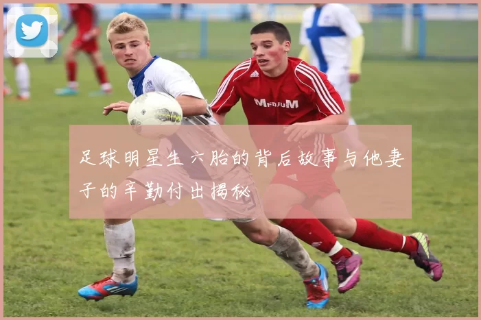足球明星生六胎的背后故事与他妻子的辛勤付出揭秘