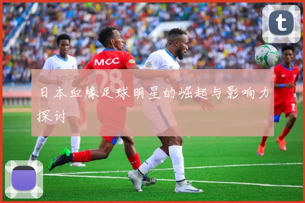 日本血缘足球明星的崛起与影响力探讨