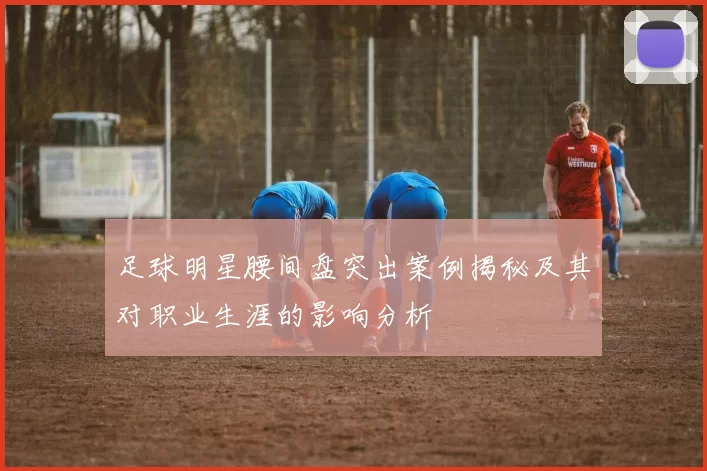 足球明星腰间盘突出案例揭秘及其对职业生涯的影响分析