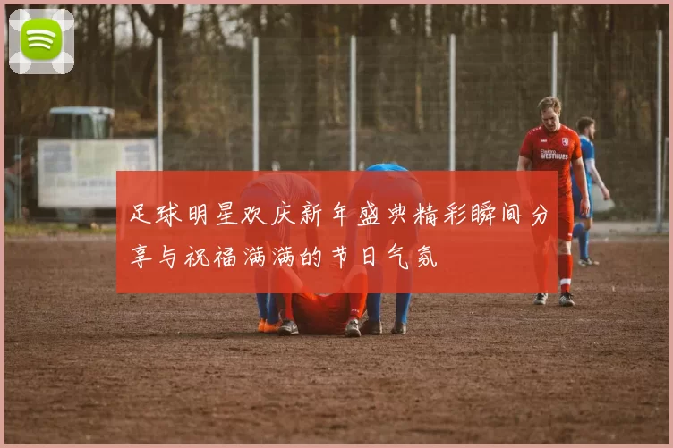 足球明星欢庆新年盛典精彩瞬间分享与祝福满满的节日气氛