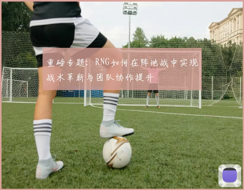 重磅专题：RNG如何在阵地战中实现战术革新与团队协作提升