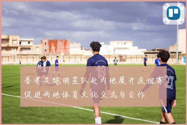 香港足球明星队赴内地展开友谊赛促进两地体育文化交流与合作