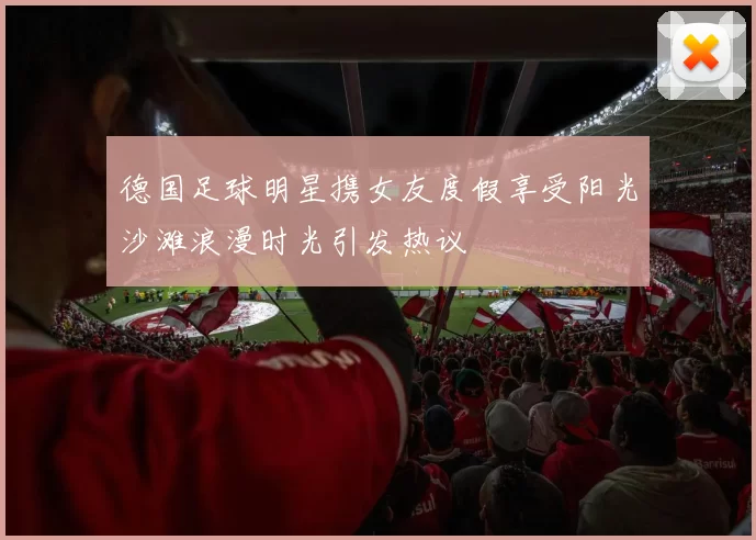 德国足球明星携女友度假享受阳光沙滩浪漫时光引发热议