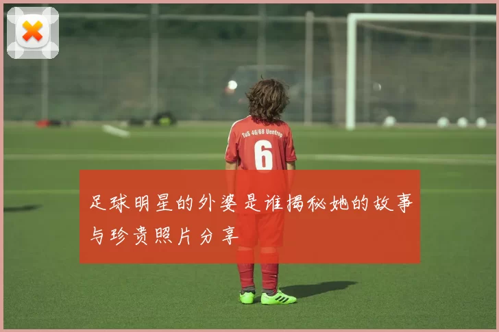 足球明星的外婆是谁揭秘她的故事与珍贵照片分享