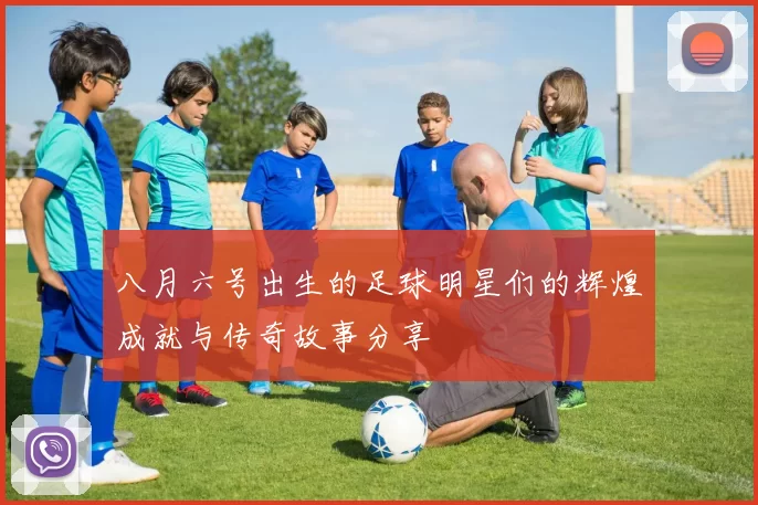 八月六号出生的足球明星们的辉煌成就与传奇故事分享