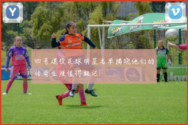 四号退役足球明星名单揭晓他们的传奇生涯值得铭记