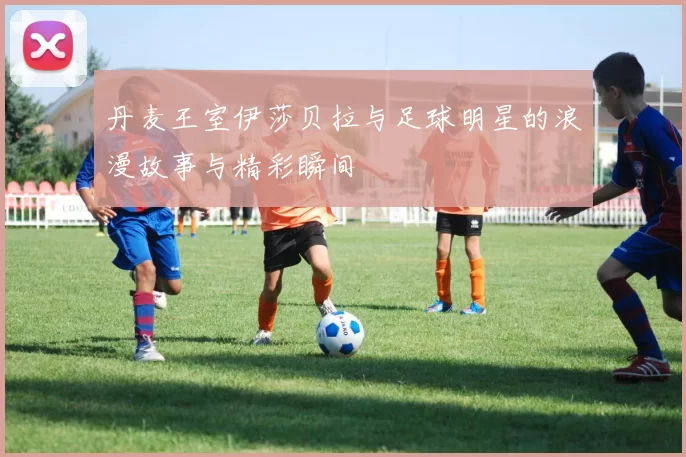 丹麦王室伊莎贝拉与足球明星的浪漫故事与精彩瞬间