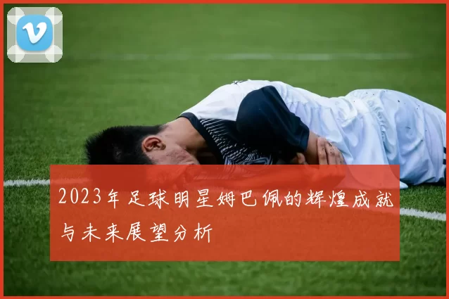 2023年足球明星姆巴佩的辉煌成就与未来展望分析