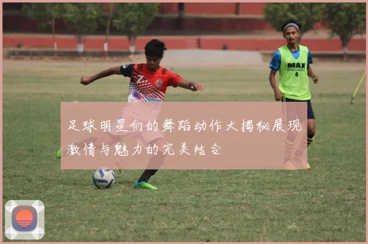 足球明星们的舞蹈动作大揭秘展现激情与魅力的完美结合