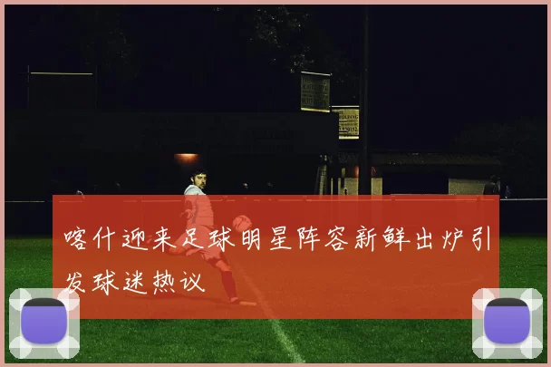 喀什迎来足球明星阵容新鲜出炉引发球迷热议