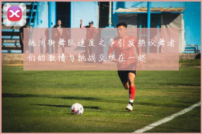 杭州街舞队速度之争引发热议舞者们的激情与挑战交织在一起