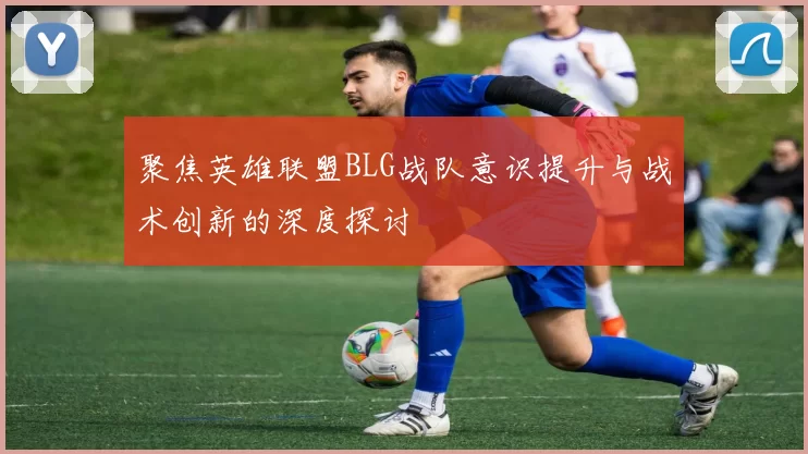 聚焦英雄联盟BLG战队意识提升与战术创新的深度探讨