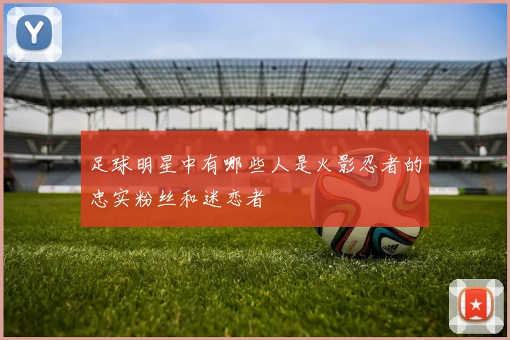 足球明星中有哪些人是火影忍者的忠实粉丝和迷恋者