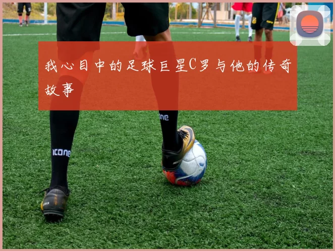 我心目中的足球巨星C罗与他的传奇故事