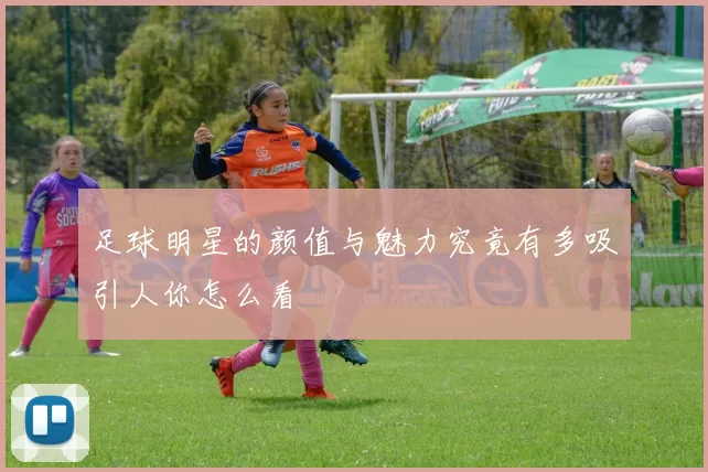 足球明星的颜值与魅力究竟有多吸引人你怎么看