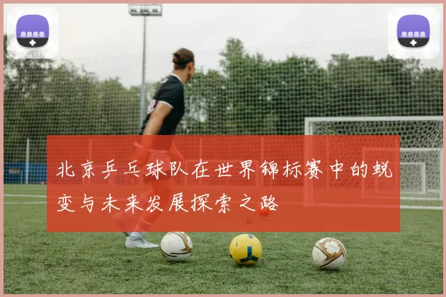 北京乒乓球队在世界锦标赛中的蜕变与未来发展探索之路