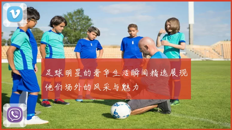 足球明星的奢华生活瞬间精选展现他们场外的风采与魅力