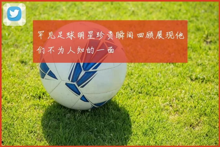 罕见足球明星珍贵瞬间回顾展现他们不为人知的一面