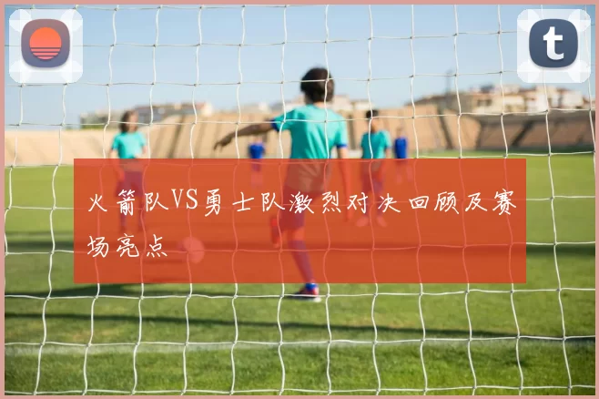 火箭队VS勇士队激烈对决回顾及赛场亮点