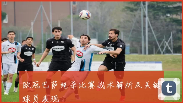 欧冠巴萨绝杀比赛战术解析及关键球员表现