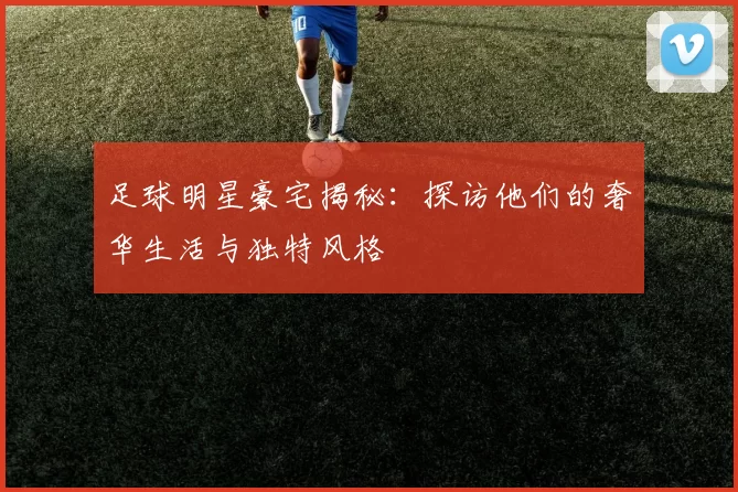 足球明星豪宅揭秘：探访他们的奢华生活与独特风格