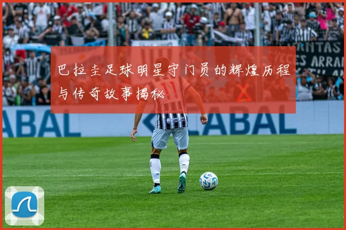 巴拉圭足球明星守门员的辉煌历程与传奇故事揭秘