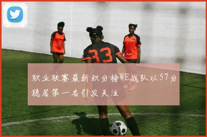 职业联赛最新积分榜WE战队以57分稳居第一名引发关注