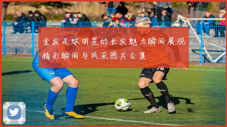 金发足球明星的长发魅力瞬间展现精彩瞬间与风采图片合集