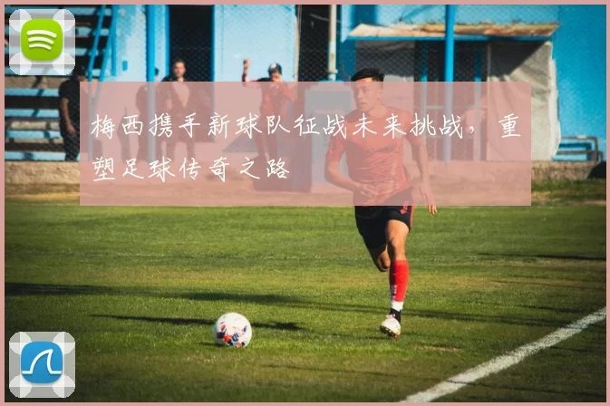 梅西携手新球队征战未来挑战，重塑足球传奇之路