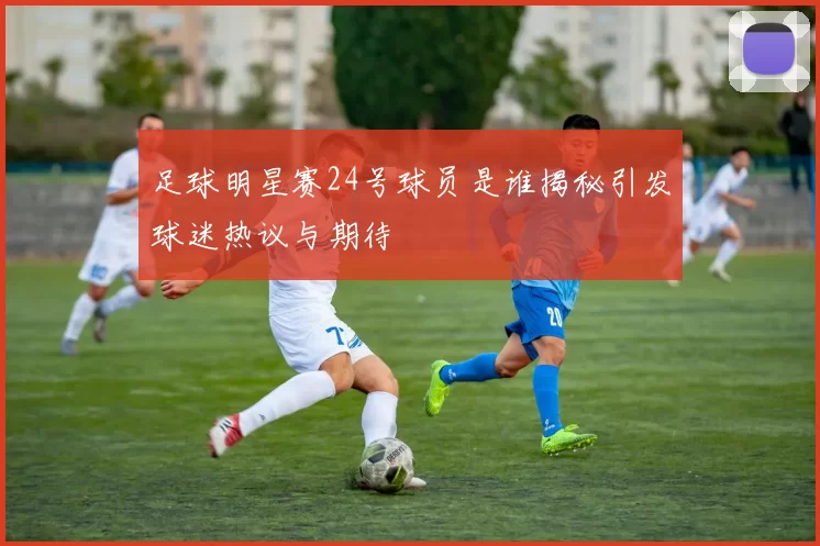足球明星赛24号球员是谁揭秘引发球迷热议与期待