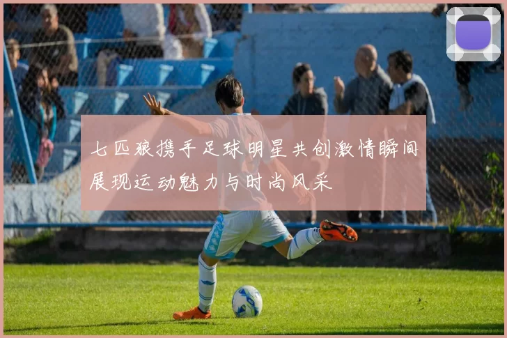 七匹狼携手足球明星共创激情瞬间展现运动魅力与时尚风采