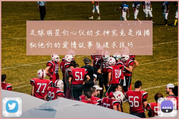 足球明星们心仪的女神究竟是谁揭秘他们的爱情故事与追求技巧