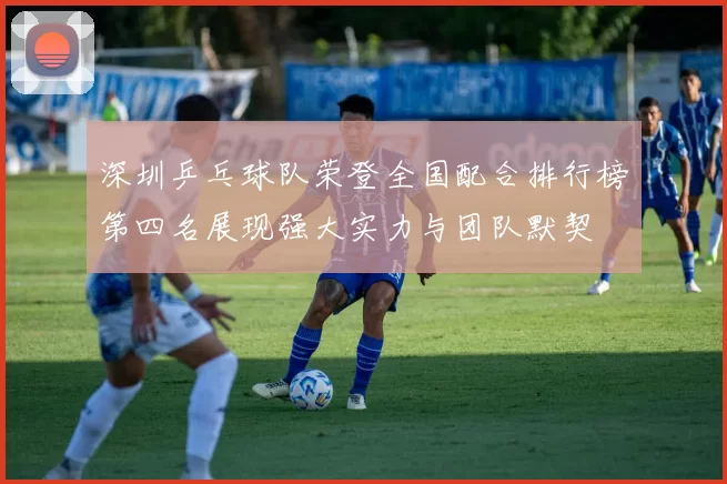 深圳乒乓球队荣登全国配合排行榜第四名展现强大实力与团队默契