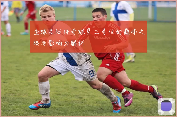 全球足坛传奇球员三号位的巅峰之路与影响力解析