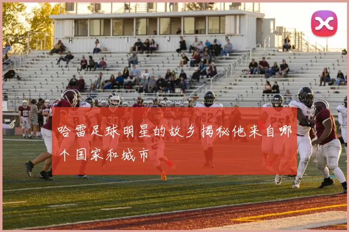 哈雷足球明星的故乡揭秘他来自哪个国家和城市