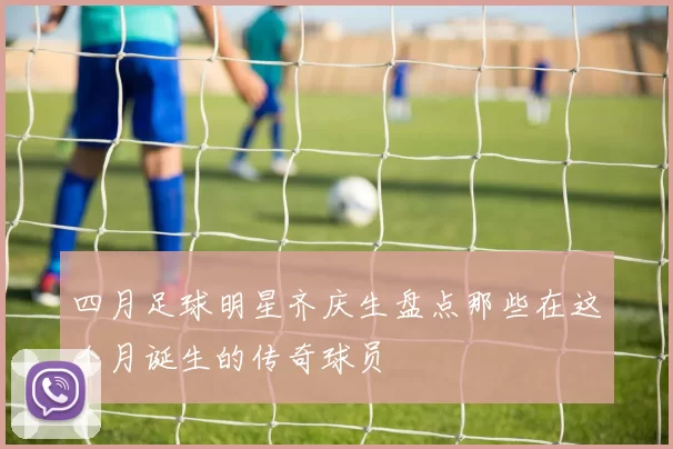 四月足球明星齐庆生盘点那些在这个月诞生的传奇球员