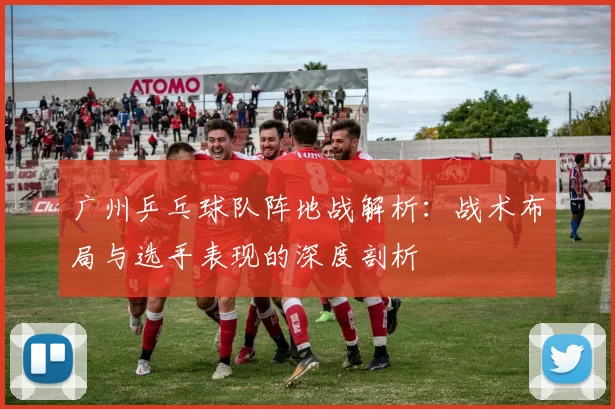 广州乒乓球队阵地战解析：战术布局与选手表现的深度剖析