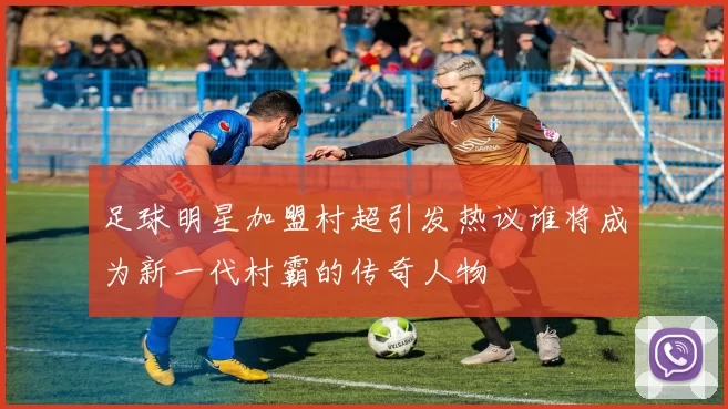 足球明星加盟村超引发热议谁将成为新一代村霸的传奇人物