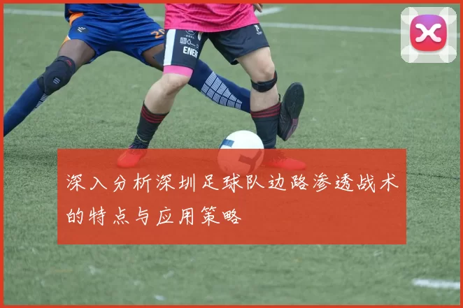 深入分析深圳足球队边路渗透战术的特点与应用策略