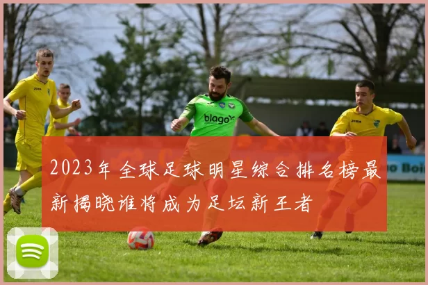 2023年全球足球明星综合排名榜最新揭晓谁将成为足坛新王者